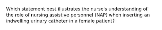 Which statement best illustrates the nurse's understanding of the role of nursing assistive personnel (NAP) when inserting an indwelling urinary catheter in a female patient?