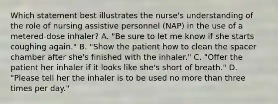 Which statement best illustrates the nurse's understanding of the role of nursing assistive personnel (NAP) in the use of a metered-dose inhaler? A. "Be sure to let me know if she starts coughing again." B. "Show the patient how to clean the spacer chamber after she's finished with the inhaler." C. "Offer the patient her inhaler if it looks like she's short of breath." D. "Please tell her the inhaler is to be used no more than three times per day."