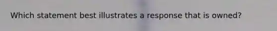 Which statement best illustrates a response that is owned?