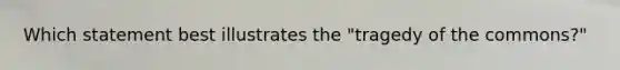 Which statement best illustrates the "tragedy of the commons?"