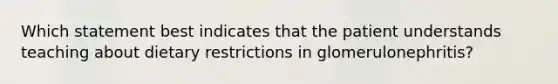 Which statement best indicates that the patient understands teaching about dietary restrictions in glomerulonephritis?