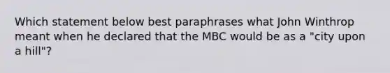 Which statement below best paraphrases what John Winthrop meant when he declared that the MBC would be as a "city upon a hill"?