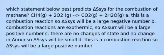 which statement below best predicts ∆Ssys for the combustion of methane? CH4(g) + 2O2 (g) --> CO2(g) + 2H2O(g) a. this is a combustion reaction so ∆Ssys will be a large negative number b. combustion reactions are exothermic, so ∆Ssurr will be a large positive number c. there are no changes of state and no change in ∆nrxn so ∆Ssys will be small d. this is a combustion reaction so ∆Ssys will be a large positive number