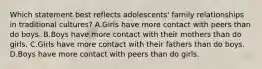 Which statement best reflects adolescents' family relationships in traditional cultures? A.Girls have more contact with peers than do boys. B.Boys have more contact with their mothers than do girls. C.Girls have more contact with their fathers than do boys. D.Boys have more contact with peers than do girls.