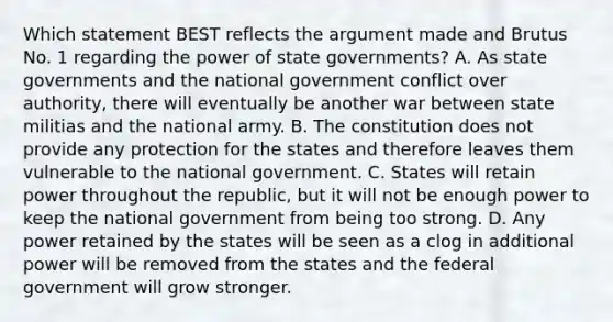 Which statement BEST reflects the argument made and Brutus No. 1 regarding the power of state governments? A. As state governments and the national government conflict over authority, there will eventually be another war between state militias and the national army. B. The constitution does not provide any protection for the states and therefore leaves them vulnerable to the national government. C. States will retain power throughout the republic, but it will not be enough power to keep the national government from being too strong. D. Any power retained by the states will be seen as a clog in additional power will be removed from the states and the federal government will grow stronger.