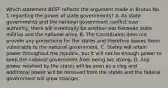 Which statement BEST reflects the argument made in Brutus No. 1 regarding the power of state governments? A. As state governments and the national government conflict over authority, there will eventually be another war between state militias and the national army. B. The Constitution does not provide any protections for the states and therefore leaves them vulnerable to the national government. C. States will retain power throughout the republic, but it will not be enough power to keep the national government from being too strong. D. Any power retained by the states will be seen as a clog and additional power will be removed from the states and the federal government will grow stronger.