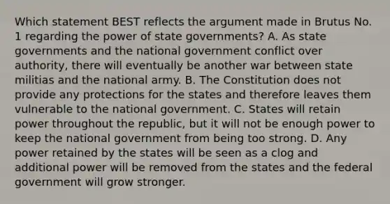 Which statement BEST reflects the argument made in Brutus No. 1 regarding the power of state governments? A. As state governments and the national government conflict over authority, there will eventually be another war between state militias and the national army. B. The Constitution does not provide any protections for the states and therefore leaves them vulnerable to the national government. C. States will retain power throughout the republic, but it will not be enough power to keep the national government from being too strong. D. Any power retained by the states will be seen as a clog and additional power will be removed from the states and the federal government will grow stronger.