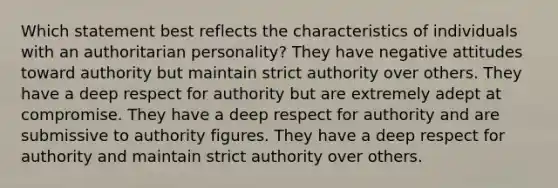 Which statement best reflects the characteristics of individuals with an authoritarian personality? They have negative attitudes toward authority but maintain strict authority over others. They have a deep respect for authority but are extremely adept at compromise. They have a deep respect for authority and are submissive to authority figures. They have a deep respect for authority and maintain strict authority over others.