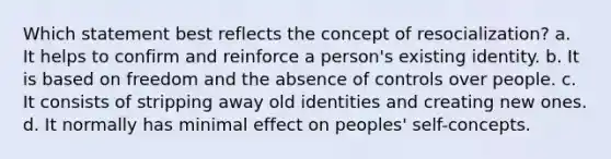 Which statement best reflects the concept of resocialization? a. It helps to confirm and reinforce a person's existing identity. b. It is based on freedom and the absence of controls over people. c. It consists of stripping away old identities and creating new ones. d. It normally has minimal effect on peoples' self-concepts.