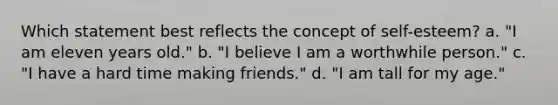 Which statement best reflects the concept of self-esteem? a. "I am eleven years old." b. "I believe I am a worthwhile person." c. "I have a hard time making friends." d. "I am tall for my age."