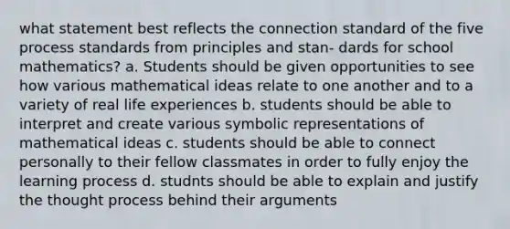 what statement best reflects the connection standard of the five process standards from principles and stan‐ dards for school mathematics? a. Students should be given opportunities to see how various mathematical ideas relate to one another and to a variety of real life experiences b. students should be able to interpret and create various symbolic representations of mathematical ideas c. students should be able to connect personally to their fellow classmates in order to fully enjoy the learning process d. studnts should be able to explain and justify the thought process behind their arguments