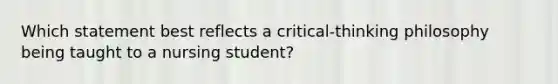 Which statement best reflects a critical-thinking philosophy being taught to a nursing student?