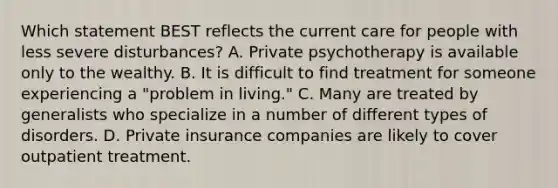 Which statement BEST reflects the current care for people with less severe disturbances? A. Private psychotherapy is available only to the wealthy. B. It is difficult to find treatment for someone experiencing a "problem in living." C. Many are treated by generalists who specialize in a number of different types of disorders. D. Private insurance companies are likely to cover outpatient treatment.