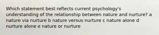 Which statement best reflects current psychology's understanding of the relationship between nature and nurture? a nature via nurture b nature versus nurture c nature alone d nurture alone e nature or nurture