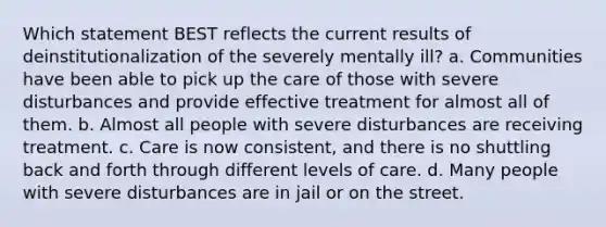 Which statement BEST reflects the current results of deinstitutionalization of the severely mentally ill? a. Communities have been able to pick up the care of those with severe disturbances and provide effective treatment for almost all of them. b. Almost all people with severe disturbances are receiving treatment. c. Care is now consistent, and there is no shuttling back and forth through different levels of care. d. Many people with severe disturbances are in jail or on the street.