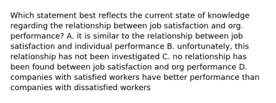 Which statement best reflects the current state of knowledge regarding the relationship between job satisfaction and org. performance? A. it is similar to the relationship between job satisfaction and individual performance B. unfortunately, this relationship has not been investigated C. no relationship has been found between job satisfaction and org performance D. companies with satisfied workers have better performance than companies with dissatisfied workers