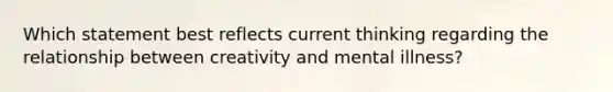 Which statement best reflects current thinking regarding the relationship between creativity and mental illness?