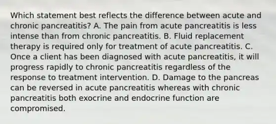 Which statement best reflects the difference between acute and chronic pancreatitis? A. The pain from acute pancreatitis is less intense than from chronic pancreatitis. B. Fluid replacement therapy is required only for treatment of acute pancreatitis. C. Once a client has been diagnosed with acute pancreatitis, it will progress rapidly to chronic pancreatitis regardless of the response to treatment intervention. D. Damage to the pancreas can be reversed in acute pancreatitis whereas with chronic pancreatitis both exocrine and endocrine function are compromised.