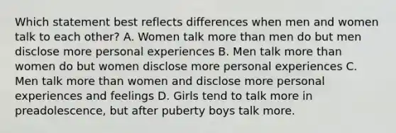 Which statement best reflects differences when men and women talk to each other? A. Women talk more than men do but men disclose more personal experiences B. Men talk more than women do but women disclose more personal experiences C. Men talk more than women and disclose more personal experiences and feelings D. Girls tend to talk more in preadolescence, but after puberty boys talk more.