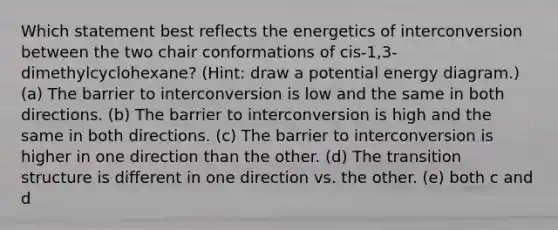 Which statement best reflects the energetics of interconversion between the two chair conformations of cis-1,3-dimethylcyclohexane? (Hint: draw a potential energy diagram.) (a) The barrier to interconversion is low and the same in both directions. (b) The barrier to interconversion is high and the same in both directions. (c) The barrier to interconversion is higher in one direction than the other. (d) The transition structure is different in one direction vs. the other. (e) both c and d