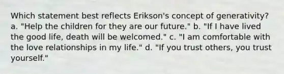 Which statement best reflects Erikson's concept of generativity? a. "Help the children for they are our future." b. "If I have lived the good life, death will be welcomed." c. "I am comfortable with the love relationships in my life." d. "If you trust others, you trust yourself."