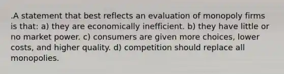 .A statement that best reflects an evaluation of monopoly firms is that: a) they are economically inefficient. b) they have little or no market power. c) consumers are given more choices, lower costs, and higher quality. d) competition should replace all monopolies.