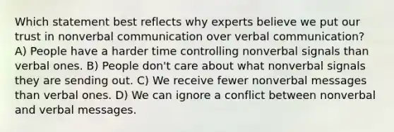 Which statement best reflects why experts believe we put our trust in nonverbal communication over verbal communication? A) People have a harder time controlling nonverbal signals than verbal ones. B) People don't care about what nonverbal signals they are sending out. C) We receive fewer nonverbal messages than verbal ones. D) We can ignore a conflict between nonverbal and verbal messages.