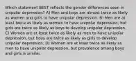 Which statement BEST reflects the gender differences seen in unipolar depression? A) Men and boys are almost twice as likely as women and girls to have unipolar depression. B) Men are at least twice as likely as women to have unipolar depression, but girls are twice as likely as boys to develop unipolar depression. C) Women are at least twice as likely as men to have unipolar depression, but boys are twice as likely as girls to develop unipolar depression. D) Women are at least twice as likely as men to have unipolar depression, but prevalence among boys and girls is similar.