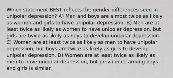 Which statement BEST reflects the gender differences seen in unipolar depression? A) Men and boys are almost twice as likely as women and girls to have unipolar depression. B) Men are at least twice as likely as women to have unipolar depression, but girls are twice as likely as boys to develop unipolar depression. C) Women are at least twice as likely as men to have unipolar depression, but boys are twice as likely as girls to develop unipolar depression. D) Women are at least twice as likely as men to have unipolar depression, but prevalence among boys and girls is similar.