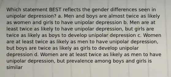 Which statement BEST reflects the gender differences seen in unipolar depression? a. Men and boys are almost twice as likely as women and girls to have unipolar depression b. Men are at least twice as likely to have unipolar depression, but girls are twice as likely as boys to develop unipolar depression c. Women are at least twice as likely as men to have unipolar depression, but boys are twice as likely as girls to develop unipolar depression d. Women are at least twice as likely as men to have unipolar depression, but prevalence among boys and girls is similar