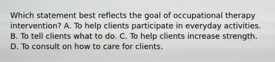 Which statement best reflects the goal of occupational therapy intervention? A. To help clients participate in everyday activities. B. To tell clients what to do. C. To help clients increase strength. D. To consult on how to care for clients.