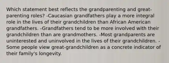 Which statement best reflects the grandparenting and great-parenting roles? -Caucasian grandfathers play a more integral role in the lives of their grandchildren than African American grandfathers. -Grandfathers tend to be more involved with their grandchildren than are grandmothers. -Most grandparents are uninterested and uninvolved in the lives of their grandchildren. -Some people view great-grandchildren as a concrete indicator of their family's longevity.