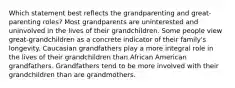 Which statement best reflects the grandparenting and great-parenting roles? Most grandparents are uninterested and uninvolved in the lives of their grandchildren. Some people view great-grandchildren as a concrete indicator of their family's longevity. Caucasian grandfathers play a more integral role in the lives of their grandchildren than African American grandfathers. Grandfathers tend to be more involved with their grandchildren than are grandmothers.