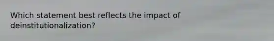 Which statement best reflects the impact of deinstitutionalization?