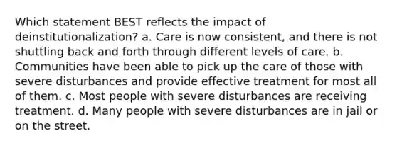 Which statement BEST reflects the impact of deinstitutionalization? a. Care is now consistent, and there is not shuttling back and forth through different levels of care. b. Communities have been able to pick up the care of those with severe disturbances and provide effective treatment for most all of them. c. Most people with severe disturbances are receiving treatment. d. Many people with severe disturbances are in jail or on the street.