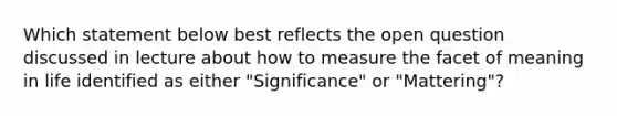 Which statement below best reflects the open question discussed in lecture about how to measure the facet of meaning in life identified as either "Significance" or "Mattering"?