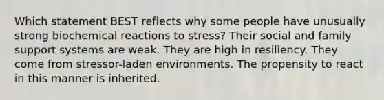 Which statement BEST reflects why some people have unusually strong biochemical reactions to stress? Their social and family support systems are weak. They are high in resiliency. They come from stressor-laden environments. The propensity to react in this manner is inherited.