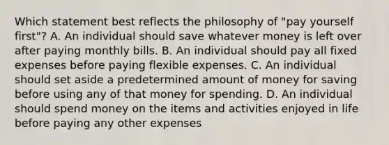 Which statement best reflects the philosophy of "pay yourself first"? A. An individual should save whatever money is left over after paying monthly bills. B. An individual should pay all fixed expenses before paying flexible expenses. C. An individual should set aside a predetermined amount of money for saving before using any of that money for spending. D. An individual should spend money on the items and activities enjoyed in life before paying any other expenses