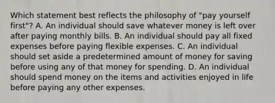 Which statement best reflects the philosophy of "pay yourself first"? A. An individual should save whatever money is left over after paying monthly bills. B. An individual should pay all fixed expenses before paying flexible expenses. C. An individual should set aside a predetermined amount of money for saving before using any of that money for spending. D. An individual should spend money on the items and activities enjoyed in life before paying any other expenses.