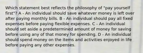 Which statement best reflects the philosophy of "pay yourself first"? A - An individual should save whatever money is left over after paying monthly bills. B - An individual should pay all fixed expenses before paying flexible expenses. C - An individual should set aside a predetermined amount of money for saving before using any of that money for spending. D - An individual should spend money on the items and activities enjoyed in life before paying any other expenses.