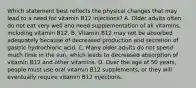 Which statement best reflects the physical changes that may lead to a need for vitamin B12 injections? A. Older adults often do not eat very well and need supplementation of all vitamins, including vitamin B12. B. Vitamin B12 may not be absorbed adequately because of decreased production and secretion of gastric hydrochloric acid. C. Many older adults do not spend much time in the sun, which leads to decreased absorption of vitamin B12 and other vitamins. D. Over the age of 50 years, people must use oral vitamin B12 supplements, or they will eventually require vitamin B12 injections.