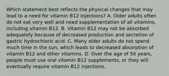 Which statement best reflects the physical changes that may lead to a need for vitamin B12 injections? A. Older adults often do not eat very well and need supplementation of all vitamins, including vitamin B12. B. Vitamin B12 may not be absorbed adequately because of decreased production and secretion of gastric hydrochloric acid. C. Many older adults do not spend much time in the sun, which leads to decreased absorption of vitamin B12 and other vitamins. D. Over the age of 50 years, people must use oral vitamin B12 supplements, or they will eventually require vitamin B12 injections.