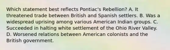 Which statement best reflects Pontiac's Rebellion? A. It threatened trade between British and Spanish settlers. B. Was a widespread uprising among various American Indian groups. C. Succeeded in halting white settlement of the Ohio River Valley. D. Worsened relations between American colonists and the British government.