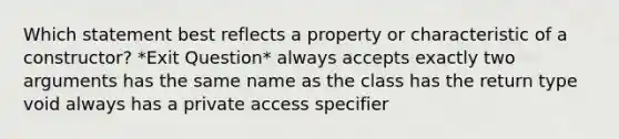 Which statement best reflects a property or characteristic of a constructor? *Exit Question* always accepts exactly two arguments has the same name as the class has the return type void always has a private access specifier