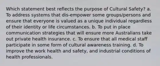 Which statement best reflects the purpose of Cultural Safety? a. To address systems that dis-empower some groups/persons and ensure that everyone is valued as a unique individual regardless of their identity or life circumstances. b. To put in place communication strategies that will ensure more Australians take out private health insurance. c. To ensure that all medical staff participate in some form of cultural awareness training. d. To improve the work health and safety, and industrial conditions of health professionals.