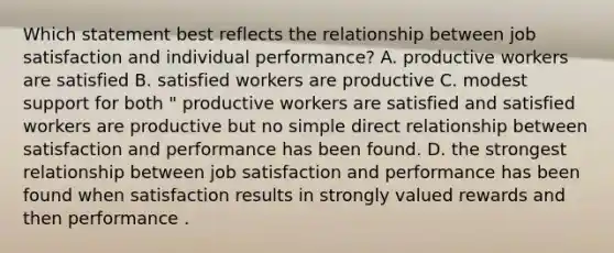 Which statement best reflects the relationship between job satisfaction and individual performance? A. productive workers are satisfied B. satisfied workers are productive C. modest support for both " productive workers are satisfied and satisfied workers are productive but no simple direct relationship between satisfaction and performance has been found. D. the strongest relationship between job satisfaction and performance has been found when satisfaction results in strongly valued rewards and then performance .