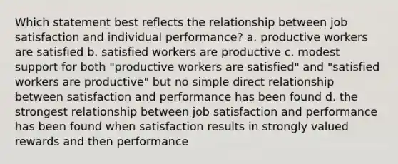 Which statement best reflects the relationship between job satisfaction and individual performance? a. productive workers are satisfied b. satisfied workers are productive c. modest support for both "productive workers are satisfied" and "satisfied workers are productive" but no simple direct relationship between satisfaction and performance has been found d. the strongest relationship between job satisfaction and performance has been found when satisfaction results in strongly valued rewards and then performance