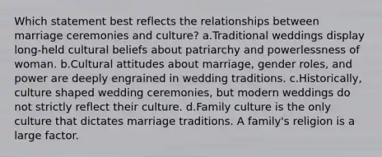 Which statement best reflects the relationships between marriage ceremonies and culture? a.Traditional weddings display long-held cultural beliefs about patriarchy and powerlessness of woman. b.Cultural attitudes about marriage, gender roles, and power are deeply engrained in wedding traditions. c.Historically, culture shaped wedding ceremonies, but modern weddings do not strictly reflect their culture. d.Family culture is the only culture that dictates marriage traditions. A family's religion is a large factor.