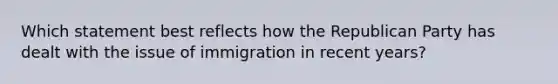 Which statement best reflects how the Republican Party has dealt with the issue of immigration in recent years?