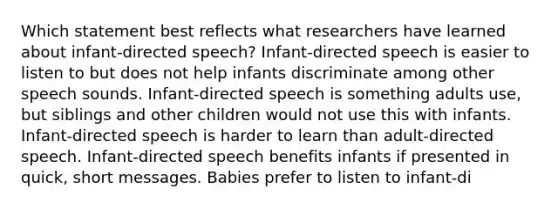 Which statement best reflects what researchers have learned about infant-directed speech? Infant-directed speech is easier to listen to but does not help infants discriminate among other speech sounds. Infant-directed speech is something adults use, but siblings and other children would not use this with infants. Infant-directed speech is harder to learn than adult-directed speech. Infant-directed speech benefits infants if presented in quick, short messages. Babies prefer to listen to infant-di